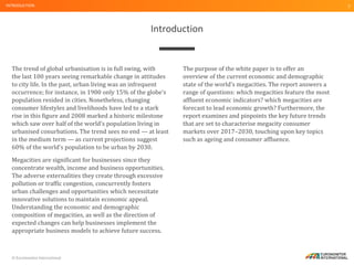 © Euromonitor International
5
Introduction
INTRODUCTION
The trend of global urbanisation is in full swing, with
the last 100 years seeing remarkable change in attitudes
to city life. In the past, urban living was an infrequent
occurrence; for instance, in 1900 only 15% of the globe’s
population resided in cities. Nonetheless, changing
consumer lifestyles and livelihoods have led to a stark
rise in this figure and 2008 marked a historic milestone
which saw over half of the world’s population living in
urbanised conurbations. The trend sees no end — at least
in the medium term — as current projections suggest
60% of the world’s population to be urban by 2030.
Megacities are significant for businesses since they
concentrate wealth, income and business opportunities.
The adverse externalities they create through excessive
pollution or traffic congestion, concurrently fosters
urban challenges and opportunities which necessitate
innovative solutions to maintain economic appeal.
Understanding the economic and demographic
composition of megacities, as well as the direction of
expected changes can help businesses implement the
appropriate business models to achieve future success.
The purpose of the white paper is to offer an
overview of the current economic and demographic
state of the world’s megacities. The report answers a
range of questions: which megacities feature the most
affluent economic indicators? which megacities are
forecast to lead economic growth? Furthermore, the
report examines and pinpoints the key future trends
that are set to characterise megacity consumer
markets over 2017–2030, touching upon key topics
such as ageing and consumer affluence.
 