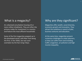 © Euromonitor International
6
© Euromonitor International
6
Why are they significant?What is a megacity?
An urbanised conurbation housing 10 or
more million inhabitants. They are often the
primary nodes for investment in a country
and feature the most affluent households.
Some of the first megacities popped up in
the developed world, with New York being
the first, in the 1950s, but was soon
overtaken by the fast rising Tokyo.
Megacities offer wealth, social diversity,
economic growth and innovation. They
attract the ambitious in search of jobs,
business ventures and education.
At the same time, megacities present
numerous challenges to urban planners,
as they can suffer from overcrowding,
traffic congestion, air pollution and high
income inequality.
© Euromonitor International
6
 