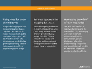 © Euromonitor International
8
Rising need for smart
city initiatives
In light of rising populations,
the demands placed upon
city assets and resources
(waste management, public
transport, energy, etc.) will
be stretched. Smart city
initiatives are needed in fast
growing developing cities to
help manage the effects
population growth brings.
Business opportunities
in ageing East Asia
Population ageing will feature
in Asia Pacific countries, with
China being a major market.
One key growth industry
among the older Chinese
population is travel, with
domestic and international
tours specific tailored to the
elderly rising in popularity.
Harnessing growth of
African megacities
The African continent is
rapidly urbanizing, and the
middle class that is emerging
will be an important
component of future
consumption growth.
Challenges related to
overcrowding, congestion
and air pollution will need to
be addressed to prevent
counterproductive effects.
© Euromonitor International
8
Areas of opportunity
 