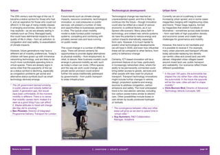 Values                                               Business                                        Technological development                        Urban form

The 20th century was the age of the car. It          Future trends such as climate change            Technological change has reached an              Currently we are on a pathway to ever-
became a status symbol for those who had             impacts, resource constraints, technological    unprecedented speed, and this is likely to       increasing urban sprawl, and in some cases
it, and an aspiration for those who could not        innovation, or cost pressures on public         continue into the future – though innovation     megacities merging with neighbouring cities
afford it. In the age of rising middle classes       services, will present a number of risks        could also be stiﬂed as a result of various      and towns. These mega-regions, formed
in emerging economies, demand for the car            and opportunities to businesses operating       economic or political factors, as in our         by megacities that stretch hundreds of
may explode – as we are already seeing in            in cities. The typical urban mobility           Sprawl-ville scenario. Many place faith in       kilometres – sometimes across state borders
markets such as China. Managed badly,                model is state-funded public transport          technology, and indeed new vehicle systems       – form vast belts of high population density
this could have detrimental impacts on the           systems, competing and combining with           do have the potential to reduce energy and       and economic power and create huge
quality of life in cities – from air pollution, to   privately owned cars and taxis running          carbon impacts dramatically, especially          challenges for governance and mobility.
congestion and road safety, to exacerbation          on public roads.                                from cars. However, it is much harder to
of climate impacts.                                                                                  predict what technological developments          However, this trend is not inevitable and
                                                     This could change in a number of different      we will have in 2040, and even how inﬂuential    it is possible to reverse it. For example,
However, future generations may have a               ways. There will almost certainly be            these will be compared to other factors, from    many urban planners and transport ofﬁcials
different set of mobility preferences. Today’s       opportunities to provide digital alternatives   policy to behaviour change.                      today advocate replacing low density
children will have grown up with immersive           to physical mobility – from employment, to                                                       car-centric cities and zoned land use with
networking technology, and are likely to be          retail, to leisure. New business models could   Certainly, ICT-based innovation will be a        denser, integrated urban villages based
much more comfortable spending time in               emerge in personal mobility as well, such       prominent feature of our lives, particularly     around mixed land use, public transport
virtual spaces. There are already signs in           as today’s urban car clubs. Ofﬁce spaces        in increasingly networked cities, where the      and walkability. Our scenarios reﬂect these
some cities that the popularity of the car           and the way we work could change, and           ability to be permanently connected could        different possibilities.
as a status symbol is declining, especially          private sector provision could extend           bring better access to goods, services and
as congestion problems get worse and                 further into areas traditionally addressed      other people with less need for physical         “ In the past 100 years, the automobile has
alternative status symbols (such as smart            by governments – from public transport          transport. Transport technology innovations        shaped the city rather than cities shaping
technology devices) emerge.                          to wider infrastructure.                        might include further changes in vehicle           the automobile. In the future the opposite
                                                                                                     design, propulsion systems and energy              will be the case: cities will start to shape
“ The UK government banned smoking                                                                   sources to address congestion, carbon              mobility.”
  in public places and nobody batted an                                                              emissions and safety. The most anticipated       > Chris Borroni-Bird, Director of Advanced
  eyelid. A generation ago, this would                                                               trend is for new electric vehicles, including      Technology Vehicle Concepts, GM
  have been unthinkable. At the moment,                                                              low carbon power-trains similar to electric
  mobility is different. There is no sense                                                           cars. Other possibilities include buses or
  that mobility causes harm. Indeed it is                                                            cars driven by locally produced hydrogen
  seen as a good thing if you can afford                                                             or biofuels.
  it. Maybe attitudes to travel will change
  like they did to smoking.”                                                                         “ The convergence between cities and other
> Ben Plowden, Director of Integrated                                                                  areas will grow as we start to spend time in
  Programme Delivery, Transport for London                                                             ‘virtual cities’.”
                                                                                                     > Guy Summers, R&D Collaboration
                                                                                                       Manager, Vodafone




                                                       Cyclist in Mumbai




  Return to contents                                                               1. overview > what’s ahead?                                                                              page 10
 