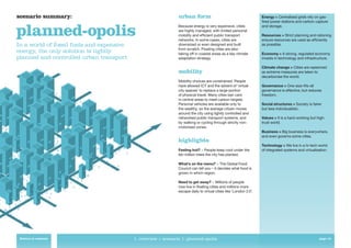 scenario summary:                                               urban form                                          Energy > Centralised grids rely on gas-
                                                                                                                    ﬁred power stations and carbon capture


planned-opolis                                                  Because energy is very expensive, cities
                                                                are highly managed, with limited personal
                                                                mobility and efﬁcient public transport
                                                                networks. In some cases, cities are
                                                                                                                    and storage.

                                                                                                                    Resources > Strict planning and rationing
                                                                                                                    ensure resources are used as efﬁciently
In a world of fossil fuels and expensive                        downsized or even designed and built                as possible.
                                                                from scratch. Floating cities are also
energy, the only solution is tightly                            taking off in coastal areas as a key climate        Economy > A strong, regulated economy
planned and controlled urban transport.                         adaptation strategy.                                invests in technology and infrastructure.

                                                                                                                    Climate change > Cities are replanned
                                                                mobility                                            as extreme measures are taken to
                                                                                                                    decarbonise the world.
                                                                Mobility choices are constrained. People
                                                                have allowed ICT and the advent of ‘virtual         Governance > One-size-ﬁts-all
                                                                city spaces’ to replace a large portion             governance is effective, but reduces
                                                                of physical travel. Many cities ban cars            freedom.
                                                                in central areas to meet carbon targets.
                                                                Personal vehicles are available only to             Social structures > Society is fairer
                                                                the wealthy, so the average citizen moves           but less individualistic.
                                                                around the city using tightly controlled and
                                                                networked public transport systems, and             Values > It is a hard-working but high-
                                                                by walking or cycling through strictly non-         trust world.
                                                                motorised zones.
                                                                                                                    Business > Big business is everywhere,
                                                                                                                    and even governs some cities.
                                                                highlights
                                                                                                                    Technology > We live in a hi-tech world
                                                                Feeling hot? > People keep cool under the           of integrated systems and virtualisation.
                                                                ten million trees the city has planted.

                                                                What’s on the menu? > The Global Food
                                                                Council can tell you – it decides what food is
                                                                grown in which region.

                                                                Need to get away? > Millions of people
                                                                now live in ﬂoating cities and millions more
                                                                escape daily to virtual cities like ‘London 2.0’.




 Return to contents                        1. overview > scenario 1: planned-opolis                                                                     page 12
 