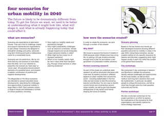 four scenarios for
urban mobility in 2040
The future is likely to be dramatically different from
today. To get the future we want, we need to be better
at understanding what it might look like, what will
shape it, and what is already happening today that
could affect it.

what are scenarios?                                                                          how were the scenarios created?
Scenarios are explorations of alternative        • How might our mobility needs and          In order to create the scenarios, we went        Scenario planning
futures. They are a tool to challenge, inspire     aspirations change?                       through a number of key phases:
and support individuals and organisations        • How might sustainability challenges                                                        Based on the key factors and trends we
to plan ahead. Scenarios are designed to           such as resource constraints, climate     Why 2040?                                        then developed scenarios showing different
strengthen strategy and policy, advocate           change impacts and social (in)equality                                                     possible outcomes for mobility in cities in the
long-term thinking and build a collaborative       impact personal mobility in cities?       We chose to examine the future of mobility in    year 2040. Using these scenarios, we also
vision for a sustainable future.                 • What might be the modal mix of            2040 because urban infrastructure has a long     created outlines of city-speciﬁc scenarios for
                                                   transport solutions?                      life, so setting a 30 year timeline provides     Istanbul and Mumbai, suggesting what might
Scenarios are not predictions. We do not         • Which of our mobility needs might         enough time to plan for and deliver a new        happen locally in each city within the context
think that any one scenario is more likely         be met in ways other than transport       generation of sustainable mobility solutions.    of the global-level scenarios.
than the other, nor is our intention to            (e.g. through virtual services or urban
prescribe one scenario as ‘best case’ or           planning solutions)?                      Horizon-scanning research                        City workshops
‘worst case’. All scenarios should present
elements of a possible future, and present                                                   As part of this phase we undertook desk          We conducted 2-day workshops in Istanbul
a realistic combination of positive and                                                      research as well as structured interviews with   and Mumbai to validate the scenarios,
negative developments.                                                                       more than 40 experts involved in different       identify relevant challenges and opportunities
                                                                                             aspects of urban mobility from around the        for the local context, as well as short,
The Megacities on the Move scenarios                                                         world – including stakeholders in the two        medium and long-term solutions that could
are intended to present plausible future                                                     cities we had chosen to test the scenarios,      be implemented. In particular we asked
developments, describing the challenges                                                      Istanbul and Mumbai. Our aim was to identify     people to critique the scenarios, and tell us
and opportunities of personal mobility in                                                    current forces and uncertainties around          what they thought were the most plausible
large cities in 2040. Each scenario covers                                                   urban mobility, as well as get interviewees’     outcomes and trends.
a range of issues and addresses a number                                                     perspectives on key factors and trends
of critical questions, including:                                                            shaping the future of mobility.                  Partner workshops

                                                                                                                                              We also conducted workshops for the
                                                                                                                                              project partners in an effort to explore
                                                                                                                                              the implications of the scenarios for their
                                                                                                                                              organisations, and identify options for
                                                                                                                                              future strategy responses.


  Return to contents                               2. what’s your destination? > four scenarios for urban mobility in 2040                                                          page 18
 