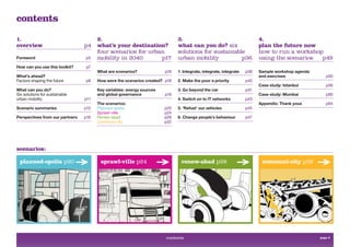contents
1.                                     2.                                    3.                                         4.
overview                         p4    what’s your destination?              what can you do? six                       plan the future now
                                       four scenarios for urban              solutions for sustainable                  how to run a workshop
Foreword                         p5    mobility in 2040       p17            urban mobility          p36                using the scenarios  p49
How can you use this toolkit?    p7
                                       What are scenarios?             p18   1. Integrate, integrate, integrate   p38   Sample workshop agenda
What’s ahead?                                                                                                           and exercises               p50
Factors shaping the future       p8    How were the scenarios created? p18   2. Make the poor a priority          p40
                                                                                                                        Case study: Istanbul        p56
What can you do?                       Key variables: energy sources         3. Go beyond the car                 p41
Six solutions for sustainable          and global governance           p19                                              Case study: Mumbai          p60
urban mobility                   p11                                         4. Switch on to IT networks          p43
                                       The scenarios:                                                                   Appendix: Thank yous        p64
Scenario summaries               p12   Planned-opolis                  p20   5. ‘Refuel’ our vehicles             p45
                                       Sprawl-ville                    p24
Perspectives from our partners   p16   Renew-abad                      p28   6. Change people’s behaviour         p47
                                       Communi-city                    p32




scenarios:

  planned-opolis p20                    sprawl-ville p24                      renew-abad p28                             communi-city p32




                                                                       contents                                                                  page 3
 