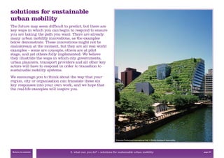 solutions for sustainable
urban mobility
The future may seem difﬁcult to predict, but there are
key ways in which you can begin to respond to ensure
you are taking the path you want. There are already
many urban mobility innovations, as the examples
below demonstrate. These innovations might not be
mainstream at the moment, but they are all real world
examples – some are concepts, others are at pilot
stage, and yet others fully implemented. We believe
they illustrate the ways in which city governments,
urban planners, transport providers and all other key
actors will have to respond in order to transition to
sustainable mobility systems.
We encourage you to think about the way that your
region, city or organisation can translate these six
key responses into your own work, and we hope that
the real-life examples will inspire you.




                                                                   Fukuoka Prefectural International Hall, © Emilio Ambasz & Associates




 Return to contents              3. what can you do? > solutions for sustainable urban mobility                                           page 37
 