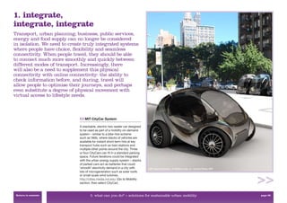 1. integrate,
integrate, integrate
Transport, urban planning, business, public services,
energy and food supply can no longer be considered
in isolation. We need to create truly integrated systems
where people have choice, ﬂexibility and seamless
connectivity. When people travel, they should be able
to connect much more smoothly and quickly between
different modes of transport. Increasingly, there
will also be a need to supplement this physical
connectivity with online connectivity: the ability to
check information before, and during, travel will
allow people to optimise their journeys, and perhaps
even substitute a degree of physical movement with
virtual access to lifestyle needs.



                             1.1 MIT CityCar System

                             A stackable, electric two-seater car designed
                             to be used as part of a mobility on-demand
                             system – similar to a bike-hire scheme
                             such as Vélib, where stacks of vehicles are
                             available for instant short-term hire at key
                             transport hubs such as train stations and
                             multiple other points around the city. Three
                             or four CityCars can ﬁt in a standard parking
                             space. Future iterations could be integrated
                             with the urban energy supply system – stacks
                             of parked cars act as batteries that could
                             ‘smooth’ electricity demand in a city with      MIT CityCar System, © William Lark, Jr. – Smart Cities, MIT
                             lots of microgeneration such as solar roofs
                             or small-scale wind turbines.
                             http://cities.media.mit.edu/ (Go to Mobility
                             section, then select CityCar).


 Return to contents                 3. what can you do? > solutions for sustainable urban mobility                                         page 38
 