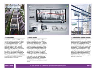 Straddling Bus, © Press Association                London Garden, © www.martenwallgren.com                                  Shweeb pedal-powered monorail,
                                                                                                                              © Shweeb




1.2 Straddling Bus                                 1.3 London Garden                                                        1.4 Shweeb pedal-powered monorail

An electric Bus Rapid Transit (BRT) system         An award-winning concept for car-free                                    Shweeb uses pedal-powered, highly
without the need for additional road space.        mobility in central London that integrates                               aerodynamic capsules that reduce drag and
The bus has two levels, the lower of which         bicycle, scooter and bus modes. A specially                              require less energy to propel at 20km/h than
is open and straddles the road, acting             designed semi-electric bicycle is available for                          you need to walk at 5km/h. The capsules
like a tunnel that cars can drive through.         hire and can be ridden as either a bicycle or                            travel along guiderails 6m above the ground
Passengers board the upper deck to a               an electric scooter. When ridden in bicycle                              that can be suspended above existing roads
maximium capacity of 300. The bus can              mode it generates and stores energy for the                              and walkways. A successful system would
either run on rails either side of the car lane,   scooter mode. It can also be folded up and                               potentially have positive effects on a city’s
or it can follow white lines using an auto-        used as a bus seat – in this case the energy                             health system by increasing general activity
pilot system. The bus is powered by relay          you generated and stored in your bike is                                 levels. There is also scope for some energy
charging and also charges at its stops. The        credited to you and used as a currency to                                generation. Shweeb has just received US
ﬁrst system is due to be built in Beijing in       subsidise the cost of your journey. When not                             $1million in funding from Google’s Project
2011. http://www.chinahush.com/2010/07/31/         in use the bikes are stored on overhead racks                            10100 to build its ﬁrst transit system for public
straddling-bus-a-cheaper-greener-and-              at bus stops where they generate further                                 use. http://shweeb.com/
faster-alternative-to-commute/                     energy via solar cells in their solid, hub less
                                                   wheels. http://martenwallgren.blogspot.
                                                   com/2009/06/winner-seymourpowell-award-
                                                   for.html


  Return to contents                                       3. what can you do? > solutions for sustainable urban mobility                                           page 39
 