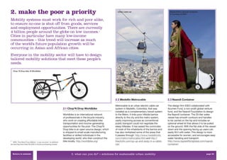 2. make the poor a priority                                                                            Urban cable car                                 Ripple Effect, Naandi Container,
                                                                                                                                                       © courtesy of IDEO


Mobility systems must work for rich and poor alike,
to ensure no-one is shut off from goods, services
and employment opportunities. There are currently
4 billion people around the globe on low incomes.                                        6


Cities in particular have many low-income
communities – this trend will increase as much
of the world’s future population growth will be
occurring in Asian and African cities.
Everyone in the mobility sector will have to design
tailored mobility solutions that meet these people’s
needs.

    Chop ’N Drop bike, © Worldbike




                                                                                                     2.2 Medellin Metrocable                         2.3 Naandi Container

                                                                                                     Metrocable is an urban electric cable car       The design ﬁrm IDEO collaborated with
                                                         2.1 Chop’N Drop Worldbike                   system in Medellin, Colombia, that was          Acumen Fund, a non-proﬁt global venture
                                                                                                     installed as a complementary transit system     fund, and the Naandi Foundation to design
                                                         Worldbike is an international network       to the Metro. It links poor hillside barrios    the Naandi container. The 20-liter water
                                                         of professionals in the bicycle industry,   directly to the city and the metro system,      vessel has smooth contours and handles
                                                         who work on creating affordable bike        vastly improving access as conventional         to be carried on the hip and includes an
                                                         transportation and income-generating        public transport could not negotiate the        optional wheel kit that allows it to be pulled
                                                         opportunities for the poor. The Chop‘N      steep hillsides. It has eased the commutes      on the ground. With the ﬂat side of the vessel
                                                         Drop bike is an open-source design, which   of most of the inhabitants of the barrios and   down and the opening facing up users can
                                                         is shipped to small-scale manufacturing     has also revitalised some of the areas that     easily ﬁll it with water. This design is more
                                                         facilities or skilled individuals in the    it passes through. http://www.medellininfo.     accessible for women, and encourages easy
                                                         developing world, who then construct the    com/metro/metrocable.html and http://           water handling and transport.
6
   WRI, The Next Four Billion: “Low-income” is deﬁned    bike locally. http://worldbike.org/         thecityﬁx.com/up-up-and-away-in-a-cable-        http://www.rippleeffectglobal.com/naandi-
as earning less than $3,000 in local purchasing power.                                               car/                                            container/


    Return to contents                                          3. what can you do? > solutions for sustainable urban mobility                                                            page 40
 