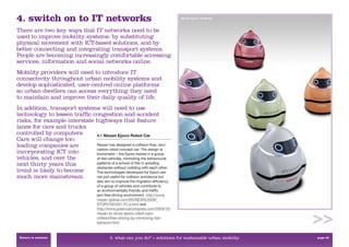 4. switch on to IT networks                                                          Nissan Eporo, © Nissan



There are two key ways that IT networks need to be
used to improve mobility systems: by substituting
physical movement with ICT-based solutions, and by
better connecting and integrating transport systems.
People are becoming increasingly comfortable accessing
services, information and social networks online.
Mobility providers will need to introduce IT
connectivity throughout urban mobility systems and
develop sophisticated, user-centred online platforms
so urban dwellers can access everything they need
to maintain and improve their daily quality of life.
In addition, transport systems will need to use
technology to lessen trafﬁc congestion and accident
risks, for example interstate highways that feature
lanes for cars and trucks
controlled by computers.      4.1 Nissan Eporo Robot Car
Cars will change too:
leading companies are         Nissan has designed a collision-free, zero
                              carbon robot concept car. The design is
incorporating ICT into        biomimetic – the Eporo travels in a group
vehicles, and over the        of like-vehicles, mimicking the behavioural
next thirty years this        patterns of a school of ﬁsh in avoiding
                              obstacles without colliding with each other.
trend is likely to become     The technologies developed for Eporo are
much more mainstream.         not just useful for collision avoidance but
                                       also aim to improve the migration efﬁciency
                                       of a group of vehicles and contribute to
                                       an environmentally friendly and trafﬁc
                                       jam-free driving environment. http://www.
                                       nissan-global.com/EN/NEWS/2009/_
                                       STORY/091001-01-e.html and
                                       http://www.greencarcongress.com/2009/10/
                                       nissan-to-show-eporo-robot-cars-
                                       collisionfree-driving-by-mimicking-ﬁsh-
                                       behavior.html


 Return to contents                           3. what can you do? > solutions for sustainable urban mobility   page 43
 