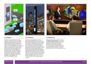 Intellidrive, © U.S. Department                  Media Pole on the U-street in Gangnam, Seoul.       DVE Immersion Room – 3D Room, © www.dvetelepresence.com
  of Transportation                                Source: Inews24 (South Korea)




4.2 Intellidrive                                 4.3 U-City Seoul                                    4.4 Telepresence

Intellidrive is a US initiative to develop       Seoul’s city-management is piloting a               High-end telepresence systems such as
transport connectivity. It aims to enable        project called Ubiquitous Seoul, or U-City          the DVE Immersion Room are now good
networked wireless real-time commun-             Seoul which offers real-time, location based        enough for people to feel like they are in
ications between vehicles, infrastructure,       services from multiple sensors around the           the same room, thanks to 3D high-
and drivers’ and passengers’ personal            city. Residents can use smart-phones to             deﬁnition live video. 3D presentations
devices. At the individual level this improves   check air quality, get trafﬁc information or        can simultaneously be given, blurring the
safety via crash prevention and provides         reserve sports pitches at local parks. People       boundaries further between the real and
rich real-time information about routes,         with asthma can get pollution alerts. For           the virtual. http://www.dvetelepresence.com/
trafﬁc and optimum drive speeds. At              mobility, there is a personal travel assistant
the system level, real-time information          app available that gives real-time transport
from thousands of vehicles will enable           information (such as when the next bus/train
transportation managers to optimise              will arrive), and also provides a travel planner,
the system for efﬁciency by adjusting            carbon calculator, and real-time router to
signalling, lane availability, etc.              enable “seamless travel”. http://www.time.
http://www.intellidriveusa.org/                  com/time/nation/article/0,8599,1916302-
                                                 1,00.html


  Return to contents                                     3. what can you do? > solutions for sustainable urban mobility                                          page 44
 