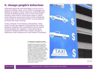 6. change people’s behaviour                                                 Electronic road pricing signage



Although planning and technology can do a lot to
improve mobility, many of our future challenges are
shaped by people’s values, behaviour and preferences.
As well as switching from cars to more low-carbon
vehicles, cities need to think about ways in which
mass behaviour and social norms can be inﬂuenced
to get people to think beyond their current patterns
of travel and ways of living.
In fact, because of increasing urbanisation, cities
need to be the key players in promoting low-carbon,
healthier lifestyles. The most effective governments
and businesses will engage in early planning to
inﬂuence lifestyles rather than simply relying on
additional road infrastructure and modes of transport.




                              6.1 Singapore congestion pricing

                              Singapore was an early and successful
                              pioneer of user charges to prevent urban
                              congestion. It began with a simple fee
                              system in 1975 that was upgraded in 1998
                              to a high tech system that charges motorists
                              at variable rates depending on the time
                              at which they drive within the city. Strong
                              investment in public transport provides an
                              alternative means for residents to move
                              about. The Singapore congestion pricing
                              system has inspired similar systems in
                              London, Oslo, Stockholm and Milan. http://
                              worldstreets.wordpress.com/2010/05/31/
                              density-without-tears-singapores-
                              transportation-secrets/


 Return to contents                3. what can you do? > solutions for sustainable urban mobility              page 47
 