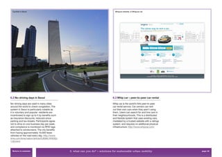 Cyclists in Seoul                                                               Whipcar website, © Whipcar Ltd




6.2 No-driving days in Seoul                                                    6.3 Whip car – peer-to-peer car rental

No-driving days are used in many cities                                         Whip car is the world’s ﬁrst peer-to-peer
around the world to check congestion. The                                       car rental service. Car owners can rent
system in Seoul is particularly notable as                                      out their own cars when they aren’t using
it is voluntary and popular: residents are                                      them. Users can search for and hire cars in
incentivised to sign up to it by beneﬁts such                                   their neighbourhoods. This is a distributed
as insurance discounts, reduced–price                                           and ﬂexible system that uses existing cars,
parking and tax-breaks. Participants agree                                      mediated by a trusted website with a ratings
not to drive on one business day per week,                                      system, and requires no additional physical
and compliance is monitored via RFID tags                                       infrastructure. http://www.whipcar.com/
attached to windscreens. The city beneﬁts
from having approximately 10,000 fewer
vehicles on the road every day. http://www.
time.com/time/nation/article/0,8599,1916302-
1,00.html


 Return to contents                             3. what can you do? > solutions for sustainable urban mobility                 page 48
 