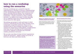 how to run a workshop
using the scenarios
Futures workshops are a powerful way for
organisations to develop a common understanding
of the challenges and opportunities that lie ahead
and to develop effective plans. Our scenarios are
designed to help governments, city authorities,
businesses – anyone involved in urban mobility
services – to explore how major trends may play
out in different ways and to assess what this                      Below is an outline for how to plan a           General workshop hints and tips
would mean for their goals.                                        workshop using the four scenarios
                                                                                                                   A few words of advice that we recommend
                                                                   Please note that this is a generic outline of   as part of any type of futures workshop
Workshops get people to talk and listen, to ﬁnd                    how to run the workshop and you should          process:
common, motivating ground, and to develop more                     customise it to suit your particular needs      • Establish a set of ground rules at the
                                                                   and objectives.                                    outset of the workshop e.g. everyone to
sustainable, long-term solutions. They are an                                                                         participate and engage, no mobiles, etc.
excellent way to test strategy and make it more                                                                    • Ensure participants understand that
resilient by integrating sustainability considerations.                                                               futures workshops are a journey. They
                                                                                                                      should expect to feel challenged and
And they can be a strong tool for sustainable                                                                         be willing to suspend disbelief.
innovation, helping to develop new business                                                                        • Have participants introduce themselves
models, products or services.                                                                                         at the outset of the workshop. Make
                                                                                                                      introductions more interactive and
                                                                                                                      engaging by asking each participant to
We are also very keen to hear of your experiences                                                                     answer a question (e.g. what is your
using the scenarios – please contact us to tell us                                                                    main aspiration for your city over the
how you use them and what results.                                  Not sure how to run this workshop                 next 30 years?) in addition to introducing
                                                                    or need some assistance?                          themselves.
                                                                                                                   • Make sure you are recording key parts
                                                                    Please contact Forum for the Future               of the workshop discussion on ﬂipcharts
                                                                    at MegacitiesontheMove@forumfor                   or with an audio/video recording.
                                                                    thefuture.org – we can help facilitate         • Have readymade hand-outs for key
                                                                    workshops and provide strategic                   exercises to facilitate a more structured
                                                                    advice on sustainable urban mobility.             process of recording key take-aways.
                                                                    We are also very keen to hear of your          • Consider using materials that will assist
                                                                    experiences using the scenarios –                 people with creative exercises such as
                                                                    please contact us to tell us how you              coloured paper, magazines for cutting
                                                                    use them and what results.                        images out, different coloured markers,
                                                                                                                      post-its for annotation, etc.


 Return to contents            4. plan for the future now > how to run a workshop using the scenarios                                                   page 50
 