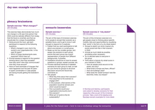 day one: example exercises




plenary brainstorm
Sample exercise: “What changes?”
(20 minutes)                                     scenario immersion
This exercise helps demonstrate how much         Sample exercise 1                               Sample exercise 2: “city sketch”
can change in a 30-year time period: that        (35 minutes)                                    (50 minutes)
2040 could be radically different from today,
that the future is uncertain and that we         The aim of this type of immersion exercise      The aim of this immersion exercise is to
should plan for a range of possibilities.        is for people to accept their scenario as a     get people closer to thinking about speciﬁc
• Going around the room, get each                possible future, and to get to know it well     mobility risks and opportunities by visualising
  participant to respond to the following        enough to respond to it creatively.             their ‘world’ in the form of a city street sketch.
  questions:                                     • Explain that you want participants to talk    • Groups to sketch out what a typical city
  > What’s changed in your city/in the              about one scenario in a small group.           scene would look like in their scenario
      world/in your organisation/etc. in the     • Break up into four smaller groups, and          in 2040.
      past 30 years?                                assign one scenario to each group;           • Include as much detail as possible,
  > Which of these developments were                ensure that each group has a good              annotating when necessary.
      expected? Which less so?                      representation of people from different      • Try to allocate tasks to everyone in
• Prompt people to respond to the question          backgrounds, if possible.                      the group.
  thinking about: How they socialise?            • Facilitators should be on hand to answer      • Think about a typical city street scene in
  How they work? How they communicate?              questions in groups, explain process, etc.     your scenario in 2040…
  How they move around?                          • Provide individual handouts of detailed         > How do people move around on the
• Have on hand examples of changes that             scenarios for each group to read, as well          street, and why?
  have happened over the past 30 years              as a pro-forma for groups to structure         > What kinds of shops are there, ofﬁces?
  to spark conversation in case people              discussion around and record key               > How are buildings used?
  are having trouble getting the brainstorm         comments on.                                   > What does the ‘street furniture’ look like
  going.                                         • Ask people:                                         (benches, trees, bus stops)?
                                                    > What they think about their scenario?
                                                    > How easy/hard is the scenario to
                                                       engage with?
                                                    > In this scenario, what sectors of the
                                                       population would be winners and
                                                       which would be losers?
                                                    > How successful would your                  In Mumbai and Istanbul, participants
                                                       organisation/city/country be in           were asked to develop scenarios for their
                                                       this scenario?                            respective cities as part of the immersion
                                                    > What sort of world is this for             process. Take a look at the Istanbul and
                                                       sustainability?                           Mumbai scenario examples for more detail.




 Return to contents                             4. plan for the future now > how to run a workshop using the scenarios                                page 52
 