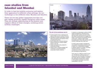case studies from                                                  Mumbai



Istanbul and Mumbai
In order to test the mobility scenarios and explore
their application to different urban settings, we ran
workshops in two different cities: Mumbai and Istanbul.
These are two key global ‘megacities’, but they are
also rapidly growing, rapidly changing urban areas.
They are already experiencing all the positive and
negative effects of these changes, including severe
mobility challenges.



 Istanbul                                                        The aim of the workshops was to:               In advance, we developed outlines of what
                                                                                                                might be happening in Mumbai and in
                                                                 • Explore speciﬁc future challenges and        Istanbul if each scenario became reality.
                                                                   opportunities around mobility in the city.   We asked the participants to engage with
                                                                 • Generate innovative sustainable mobility     these in the workshop and develop visions
                                                                   ideas and solutions and explore means        of the future – based on their expert
                                                                   of implementing them.                        knowledge about their cities and the speciﬁc
                                                                 • Build collaborative networks between         mobility challenges they might face.
                                                                   experts working on mobility-related
                                                                   issues in the city.                          In order to get as holistic a perspective
                                                                 • Inspire enthusiasm and a desire for          as possible, the workshop audience was
                                                                   sustainable change.                          a varied mix of stakeholders engaged
                                                                 • Inspire a shift in existing strategy and     in different aspects of mobility: including
                                                                   contribute to promoting systemic             transport planners, architects,
                                                                   sustainable mobility solutions.              companies providing mobility solutions
                                                                                                                and campaigning organisations.

                                                                                                                There were very different results for each
                                                                                                                city. The Mumbai workshop led to an
                                                                                                                overall action plan focussed on transport
                                                                                                                and urban planning, whereas in Istanbul
                                                                                                                the participants decided they needed
                                                                                                                a more general campaign to promote
                                                                                                                sustainability in the city.


 Return to contents            4. plan for the future now > case studies from Istanbul and Mumbai                                                     page 55
 