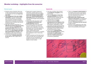 Mumbai workshop – highlights from the scenarios


Planned-opolis                                                                                Sprawl-ville

• Mumbai is still an important urban area      • People tend to support change and            • Like many countries, India is forced        • There is an increase in street protests by
  in India, but the economy has not grown        intervention, however there is a vocal         to scramble for oil supplies on the           the masses of low-income rural migrants
  as anticipated and there are many more         minority that feels that Mumbai’s plural,      world market.                                 and newly disempowered middle classes
  rival cities.                                  democratic identity is being eroded.         • The city’s population is lower than           who face rising food and fuel prices,
• The management of the city is highly           India is still a powerful global player in     estimates predicted, as a result of           wage cuts and job insecurity.
  automated to minimise climate impact           technology research and development,           renewed economic hardship and fuel          • Rail and the metro remain the main
  and maximise efﬁciency. All buildings          with many technologies having originated       poverty, which has forced some                choice for mass transit, but maintenance
  have compulsory rainwater harvesting           in Mumbai.                                     migrants back to rural areas.                 cutbacks are resulting in rising problems
  requirements, for example, and electricity   • India’s Carbon Plan has driven a shift       • There are numerous ‘failed’                   with unreliability and a number of
  disruptions due to ﬂooding mean periods        to widespread electrification and              developments on the outskirts of the          accidents. The bicycle has also returned
  of enforced rationing.                         energy efficiency measures.                    city, built too far from public transport     in large numbers.
• With tight controls on resources, it is      • Some historic parts of the city remain,        and therefore unaffordable to urban         • Mumbai is more resilient than many cities
  difficult to live off the informal economy     but much of Mumbai now looks very              commuters now that oil prices are high.       because of its strong IT sector that relies
  in the city. Mumbai’s population has           similar to other megacities in the world.    • Climate induced flooding events and           less on oil for production and transport.
  peaked at 20 million. Many slums have          Businesses have to provide transport for       heat waves in the city have increased,
  been cleared, especially when damaged          their employees, using ultra-efﬁcient          but little ofﬁcial action is taken.
  by ﬂoods, and slum dwellers have been          buses, creating public private               • The rich rely on expanded police
  given aid packages to relocate to less         partnerships on rail networks, or enabling     forces and sophisticated IT to govern,
  vulnerable, or even newly build towns.         their employees to work in hubs close          and beneﬁt from roads or lanes
• In Mumbai there has been an increase           to home.                                       reserved for paying customers and
  in the number of floating settlements        • Carbon constraints and the high oil price      many live in ﬂoating developments
  for the rich that offer a higher level of      mean that mean that car ownership has          connected by speedboats.
  security.                                      not grown as much as expected, but
                                                 people are content to rely on a high
                                                 degree of virtual mobility.




 Return to contents                                            4. plan for the future now > case study: Mumbai                                                                  page 61
 