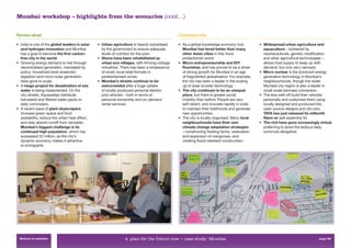 Mumbai workshop – highlights from the scenarios (cont…)


Renew-abad                                                                                    Communi-city

• India is one of the global leaders in solar   • Urban agriculture is heavily subsidised     • As a global knowledge economy hub,            • Widespread urban agriculture and
  and hydrogen innovation and Mumbai              by the government to ensure adequate          Mumbai has fared better than many               aquaculture – bolstered by
  has a goal to become the first carbon-          levels of nutrition for the poor.             other Asian cities in this more                 neutraceuticals, genetic modiﬁcation
  free city in the world.                       • Slums have been rehabilitated as              protectionist world.                            and other agricultural technologies –
• Growing energy demand is met through            urban eco-villages, with thriving cottage   • Micro-entrepreneurship and DIY                  allows food supply to keep up with
  decentralised generation, mandated by           industries. There has been a renaissance      flourishes, and has proved to be a driver       demand, but only very narrowly.
  policy: household-level anaerobic               of small, local retail formats in             of strong growth for Mumbai in an age         • Micro nuclear is the dominant energy
  digestion and micro-solar generation            pedestrianised zones.                         of fragmented globalisation. For example,       generation technology in Mumbai’s
  have gone to scale.                           • Mumbai’s streets continue to be               the city has been a leader in the scaling       neighbourhoods, though the wider
• A mega-project for desalination of sea          overcrowded after a huge uptake               up of solar scooter technology.                 Mumbai city region is also a leader in
  water is being implemented. On the              of locally produced personal electric       • The city continues to be an unequal             small-scale biomass conversion.
  city streets, Aquawallas distribute             pod vehicles – both in terms of               place, but there is greater social            • The less well-off build their vehicles
  harvested and ﬁltered water packs to            personal ownership and on-demand              mobility than before. People are very           personally and customise them using
  daily commuters.                                rental services.                              self-reliant, and innovate rapidly in order     locally designed and produced kits,
• A recent wave of plant skyscrapers                                                            to maintain their livelihoods and generate      open source designs and old cars.
  increase green space and food                                                                 new opportunities.                              TATA has just released its millionth
  availability, reduce the urban heat effect,                                                 • The city is locally organised. Many local       Nano-er self-assembly kit.
  and help absorb runoff from rainwater.                                                        neighbourhoods have their own                 • The rich have gone increasingly virtual,
  Mumbai’s biggest challenge is its                                                             climate change adaptation strategies            preferring to avoid the tedious daily
  continued high population, which has                                                          – constructing ﬂoating farms, restoration       commute altogether.
  surpassed 22 million, as the city’s                                                           and expansion of mangroves, and
  dynamic economy makes it attractive                                                           creating ﬂood-resistant construction.
  to immigrants.




 Return to contents                                             4. plan for the future now > case study: Mumbai                                                                 page 62
 