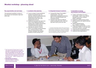 Mumbai workshop – planning ahead


Key opportunities and next steps                1. Localised urban planning                  2. Integrated transport solutions                          3. Innovation in energy
                                                                                                                                                        and transport technologies
The participants identiﬁed a number of          a) Launch a project to demonstrate the       a) A phased Bus Rapid Transit (BRT)11
key solutions and developed a high-level           beneﬁts of localised/mixed use               implementation, which also                              a) Create a solid platform for future
action plan.                                       planning, looking at existing examples,      systematically segregates pedestrians,                     technologies – electric cars, hybrids,
                                                   analysing success factors, and               other non-motorised vehicles, and                          hydrogen fuel cell (e.g. address
                                                   implementing a pilot with a new              motorised vehicles.                                        battery challenges).
                                                   development in the city.                  b) Transport hubs where the different                      b) Implement a vehicle-sharing system.
                                                b) Identify and advocate new ways to do         nodes (including the metro, which will                  c) Identify solutions with highest potential
                                                   work in local neighbourhoods (e.g.           have been built by then) can meet.                         for uptake.
                                                   building small, localised working hubs,                                                              d) Identify potential barriers
                                                   mainstreaming remote working –                                                                          (e.g. IT platform availability).
                                                   currently not common practice).                                                                      e) Create partnerships to scale it up (VCs,
                                                c) Advocate the need for a cultural          11
                                                                                                 A public transportation system which uses buses to
                                                                                                                                                           corporations, NGOs, IT providers, etc.).
                                                   shift to more ﬂexible working practices   provide faster, more efﬁcient service, usually by making   f) Consumer advocacy campaign.
                                                   (e.g. corporate policies on ﬂexi-         improvements in infrastructure, vehicles, or scheduling    g) Create demand management system.
                                                                                             such as having a dedicated lane for buses for example.
                                                   working, campaigns that highlight         For more information on BRT, see the Wikipedia entry:      h) Implement technology platform.
                                                   beneﬁts of remote working, etc.).         http://en.wikipedia.org/wiki/Bus_rapid_transit.




“ The importance of early action is huge.
  We need to understand the problem, but
  also the advantages we have right now.
  Public transport and non-motorised travel
  are still very high in Mumbai. If we do not
  intervene now… THEN it’s going to be a
  big problem!”
> Anumita Roychowdhury,
  Associate Director, Centre for
  Science and Environment


 Return to contents                                             4. plan for the future now > case study: Mumbai                                                                              page 63
 