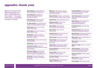 appendix: thank yous
Special thanks to the    Neera Adarkar, Architect, Rachana        Dilek Çol, Urban Planner, Istanbul           Craig Goodfellow, Project Director
following people for     Sansad Academy of Architecture           Metropolitan Municipality, Transport         for Fuels and Lubricants, Ricardo
                                                                  Planning Directorate                         Consulting Engineers
their contributions to   Uma Adusumili, Chief Planner,
the project – through    Mumbai Metropolitan Regional             Naveen Chopra, Director – Enterprise &       Dave Greenwood, Project Director,
                         Development Agency                       Carrier Business, Vodafone Essar Limited     Technology, Ricardo Consulting
interviews, workshops                                                                                          Engineers
and peer reviews:        Rishi Aggarwal, Research Fellow,         Susan Claris, Associate Director, Arup
                         Observer Research Foundation                                                          Engin Güvenç, Executive Director,
                                                                  Madhvendra Das, Head, Public                 Turkish Business Council for
                         Dr. Jillian Anable, Co-transport Topic   Relations, Vodafone Essar                    Sustainable Development
                         Leader, UK Energy Research Centre
                                                                  Ashok Datar, Head, Mumbai                    Dr. Murat Güvenç, Professor, Bilgi
                         Greg Archer, Director, Low Carbon        Environmental Social Network                 University
                         Vehicle Partnership
                                                                  Orhan Demir, Urban Planner,                  Salvador Herrera, CEO, Centro de
                         Ceren Ayas, Freshwater Programme         Plan Oﬁs Ltd                                 Transporte Sustentable de México
                         Ofﬁcer, WWF Turkey
                                                                  Paul Dickinson, Executive Chairman,          Mustafa Ilicali, Transportation Advisor,
                         Ela Babalik, Professor, Faculty of       Carbon Disclosure Project                    Istanbul Metropolitan Municipality
                         Architecture, Middle East Technical
                         University in Ankara                     Selim Dundar, Bahcesehir University          Mine�Izmirli, Environmental Advocacy
                                                                                                               Coordinator, TEMA
                         Sudhir Badami, Independent transport     Pinar Erbayik, Club Correspondent,
                         & urban analyst                          Turkey’s Touring and Automobile              Ajit K Jindal, Head Engineer,
                                                                  Association                                  Tata Motors
                         David Begg, Publisher, Transport Times
                                                                  Necip Ertas, Transportation Director,        Stephen Joseph, Director, Transport
                         Chris Borroni-Bird, Director of          Istanbul Metropolitan Municipality           2000
                         Advanced Technology Vehicle Concepts,
                         General Motors                           Govindraj Ethiraj, former Editor-in-Chief,   Hadi Karadeniz, Deputy Director,
                                                                  Bloomberg UTV                                Istanbul Metropolitan Municipality,
                         Thomas C. Briggs, Vice President,                                                     Transport Planning Directorate
                         Policy, BP Alternative Energy, and       Gordon Feller, Director of Urban
                         Head of Transport Energy Policy, BP      Innovations, Cisco Systems                   Aslıhan Karayama, Health & Safety,
                                                                                                               Vodafone
                         Isa Cerrah, Istanbul Metropolitan        Dr. Haluk Gerçek, Professor, Istanbul
                         Municipality, Transport Coordination     Technical University                         Dilem Kaya, Product Development
                         Directorate                                                                           Engineer, Ford Otosan
                                                                  Swati Ghangurde, Head, Business
                                                                  Relations, British Council                   Emre Kaynak, TNT Express Turkey


 Return to contents                    4. plan for the future now > appendix: thank yous                                                        page 64
 