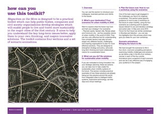 how can you                                                     1. Overview                                      4. Plan the future now: How to run
                                                                                                                 a workshop using the scenarios

use this toolkit?                                               You can use this section to introduce your
                                                                colleagues, business partners and clients
                                                                to the issues.
                                                                                                                 One of the best ways to get engaged in
                                                                                                                 the challenges you face is to organise
                                                                                                                 a workshop. This section gives speciﬁc
Megacities on the Move is designed to be a practical            2. What’s your destination? Four                 guidance on how to plan a workshop on
toolkit which can help public bodies, companies and             scenarios for urban mobility in 2040             the future of urban mobility, using the four
civil society organisations develop strategies which                                                             scenarios as a starting point to explore
                                                                Want to explore what the future may hold         issues relevant to you and develop a strategy
will enable people to live and travel more sustainably          and test your strategy? Our scenarios            and action plan. In May and June 2010
in the major cities of the 21st century. It aims to help        – Planned-opolis, Sprawl-ville, Renew-abad,      Forum for the Future ran similar workshops
you understand the key long-term issues better, apply           and Communi-city - are four possible visions     in Mumbai and Istanbul – you can see
                                                                of urban mobility in the world of 2040. They     the highlights from this process which may
them to your own thinking, and inspire innovative               can be a very effective tool for understanding   give you ideas for your own workshop.
solutions. The toolkit contains four sections and a set         how complex factors may play out and
of scenario animations.                                         shape very different futures, challenging        Scenario animations:
                                                                and inspiring organisations to plan for more     Bringing the future to life
                                                                effective solutions. They are designed to
                                                                strengthen strategy and policy, advocate         We have brought the scenarios to life in
                                                                long-term thinking and build collaborative       four short, vivid and compelling animations
                                                                visions for a sustainable future.                examining mobility challenges and solutions
                                                                                                                 as we follow a day in the life of an ordinary
                                                                3. What can you do? Six solutions                woman in each of the four worlds.
                                                                for sustainable urban mobility                   Animations give a snapshot of each scenario
                                                                                                                 and can be a very effective way of engaging
                                                                If you are motivated to bring innovation into    your audience in the subject.
                                                                your strategic planning, these are actions
                                                                you can take now to help create the
                                                                sustainable urban mobility systems of
                                                                the future. This section includes practical
                                                                examples of how these solutions are already
                                                                being put into practice around the world;
                                                                from integrated cities to intelligent trafﬁc
                                                                systems, automotive technology, car-free
                                                                days and virtual meetings.




 Return to contents                       1. overview > how can you use this toolkit?                                                                 page 7
 