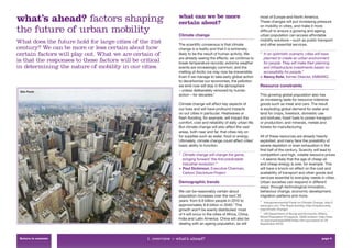 what’s ahead? factors shaping                                  what can we be more
                                                               certain about?
                                                                                                                    most of Europe and North America.
                                                                                                                    These changes will put increasing pressure

the future of urban mobility                                   Climate change
                                                                                                                    on mobility in cities, and make it more
                                                                                                                    difﬁcult to ensure a growing and ageing
                                                                                                                    urban population can access affordable
                                                                                                                    mobility solutions – such as public transport
What does the future hold for large cities of the 21st         The scientiﬁc consensus is that climate              and other essential services.
century? We can be more or less certain about how              change is a reality and that it is extremely
certain factors will play out. What we are certain of          likely to be the result of human activity. We        “ In an optimistic scenario, cities will have
                                                               are already seeing the effects: we continue to         planned to create an urban environment
is that the responses to these factors will be critical        break temperature records; extreme weather             for people. They will make their planning
in determining the nature of mobility in our cities.           events are increasingly common; and the                and infrastructure investments based on
                                                               melting of Arctic ice may now be irreversible.         accessibility for people.”
                                                               Even if we manage to take early global action        > Nancy Kete, former Director, EMBARQ
                                                               to decarbonise our economies, the pollution
                                                               we emit now will stay in the atmosphere              Resource constraints
 São Paulo                                                     – unless deliberately removed by human
                                                               action – for decades.2                               This growing global population also has
                                                                                                                    an increasing taste for resource-intensive
                                                               Climate change will affect key aspects of            goods such as meat and cars. The result
                                                               our lives and will have profound impacts             is exploding global demand for water and
                                                               on our cities in particular. Heatwaves or            land for crops, livestock, domestic use
                                                               ﬂash ﬂooding, for example, will impact the           and biofuels; fossil fuels to power transport
                                                               comfort, cost and reliability of daily urban life.   or production; and minerals, metals and
                                                               But climate change will also affect the vast         forests for manufacturing.
                                                               areas, both near and far, that cities rely on
                                                               for supplies such as water, food or energy.          All of these resources are already heavily
                                                               Ultimately, climate change could affect cities’      exploited, and many face the possibility of
                                                               basic ability to function.                           severe depletion or even exhaustion in the
                                                                                                                    ﬁrst half of the century. Scarcity will lead to
                                                               “ Climate change will change the game,               competition and high, volatile resource prices
                                                                 bringing forward ‘the ﬁrst predictable             – it seems likely that the age of cheap oil
                                                                 industrial revolution’.”                           and cheap energy is over, for example. This
                                                               > Paul Dickinson, Executive Chairman,                will have a knock-on effect on the cost and
                                                                 Carbon Disclosure Project                          availability of transport and other goods and
                                                                                                                    services essential to everyday needs in cities.
                                                               Demographic trends                                   Urban societies can respond in different
                                                                                                                    ways: through technological innovation,
                                                               We can be reasonably certain about                   behaviour change, economic development,
                                                               population increases over the next 30                migration patterns and more.
                                                               years: from 6.8 billion people in 2010 to            2
                                                                                                                      Intergovernmental Panel on Climate Change, http://
                                                               approximately 8.8 billion in 2040.3 This             www.ipcc.ch/, The Royal Society, http://royalsociety.
                                                               growth won’t be evenly distributed: most             org/climate-change/.
                                                                                                                    3
                                                               of it will occur in the cities of Africa, China,       UN Department of Social and Economic Affairs,
                                                                                                                    World Population Prospects, 2008 revision: http://esa.
                                                               India and Latin America. China will also be          un.org/unpd/wpp2008/index.htm (accessed on 24
                                                               dealing with an ageing population, as will           September 2010).




 Return to contents                              1. overview > what’s ahead?                                                                                     page 8
 