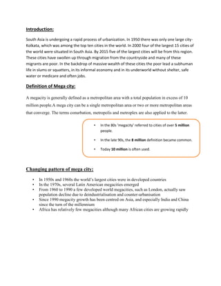 Introduction:
South Asia is undergoing a rapid process of urbanization. In 1950 there was only one large city-
Kolkata, which was among the top ten cities in the world. In 2000 four of the largest 15 cities of
the world were situated in South Asia. By 2015 five of the largest cities will be from this region.
These cities have swollen up through migration from the countryside and many of these
migrants are poor. In the backdrop of massive wealth of these cities the poor lead a subhuman
life in slums or squatters, in its informal economy and in its underworld without shelter, safe
water or medicare and often jobs.
Definition of Mega city:
A megacity is generally defined as a metropolitan area with a total population in excess of 10
million people.A mega city can be a single metropolitan area or two or more metropolitan areas
that converge. The terms conurbation, metropolis and metroplex are also applied to the latter.
Changing pattern of mega city:
• In 1950s and 1960s the world’s largest cities were in developed countries
• In the 1970s, several Latin American megacities emerged
• From 1960 to 1990 a few developed world megacities, such as London, actually saw
population decline due to deindustrialisation and counter-urbanisation
• Since 1990 megacity growth has been centred on Asia, and especially India and China
since the turn of the millennium
• Africa has relatively few megacities although many African cities are growing rapidly
• In the 80s ‘megacity’ referred to cities of over 5 million
people.
• In the late 90s, the 8 million definition became common.
• Today 10 million is often used.
 