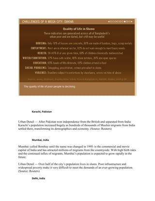 Karachi, Pakistan
Urban Detail — After Pakistan won independence from the British and separated from India
Karachi’s population increased hugely as hundreds of thousands of Muslim migrants from India
settled there, transforming its demographics and economy. (Source: Reuters)
Mumbai, India
Mumbai–called Bombay until the name was changed in 1995–is the commercial and movie
capital of India and has attracted millions of migrants from the countryside. With high birth rates
and the continued influx of migrants, Mumbai’s population is expected to grow rapidly in the
future.
Urban Detail — Over half of the city’s population lives in slums. Poor infrastructure and
widespread poverty make it very difficult to meet the demands of an ever-growing population.
(Source: Reuters)
Delhi, India
 