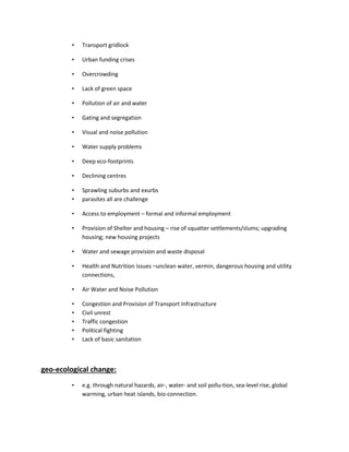 • Transport gridlock
• Urban funding crises
• Overcrowding
• Lack of green space
• Pollution of air and water
• Gating and segregation
• Visual and noise pollution
• Water supply problems
• Deep eco-footprints
• Declining centres
• Sprawling suburbs and exurbs
• parasites all are challenge
• Access to employment – formal and informal employment
• Provision of Shelter and housing – rise of squatter settlements/slums; upgrading
housing; new housing projects
• Water and sewage provision and waste disposal
• Health and Nutrition issues –unclean water, vermin, dangerous housing and utility
connections,
• Air Water and Noise Pollution
• Congestion and Provision of Transport Infrastructure
• Civil unrest
• Traffic congestion
• Political fighting
• Lack of basic sanitation
geo-ecological change:
• e.g. through natural hazards, air-, water- and soil pollu-tion, sea-level rise, global
warming, urban heat islands, bio-connection.
 