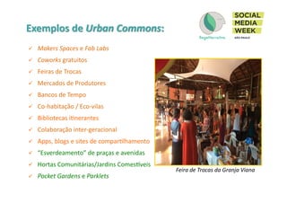 !  Makers	
  Spaces	
  e	
  Fab	
  Labs	
  
!  Coworks	
  gratuitos	
  
!  Feiras	
  de	
  Trocas	
  
!  Mercados	
  de	
  Produtores	
  
!  Bancos	
  de	
  Tempo	
  
!  Co-­‐habitação	
  /	
  Eco-­‐vilas	
  
!  Bibliotecas	
  iInerantes	
  
!  Colaboração	
  inter-­‐geracional	
  
!  Apps,	
  blogs	
  e	
  sites	
  de	
  comparIlhamento	
  
!  “Esverdeamento”	
  de	
  praças	
  e	
  avenidas	
  
!  Hortas	
  Comunitárias/Jardins	
  ComesSveis	
  
!  Pocket	
  Gardens	
  e	
  Parklets	
  
Feira	
  de	
  Trocas	
  da	
  Granja	
  Viana	
  
 