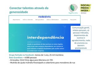 Conectar	
  talentos	
  através	
  da	
  
generosidade	
  
	
   	
   	
  	
  
Grupo	
  fechado	
  no	
  Facebook:	
  menos	
  de	
  1	
  ano,	
  25	
  mil	
  membros	
  
Dots	
  Guardians	
  –	
  4.000	
  pessoas	
  
-­‐ 	
  Arrecadou	
  15mil	
  litros	
  água	
  para	
  Mariana	
  em	
  72h	
  
-­‐ 	
  MuIrão	
  de	
  ajuda	
  incêndio	
  Paraisópolis	
  e	
  cobertores	
  para	
  moradores	
  de	
  rua	
  
Comunicação	
  genIl,	
  
relatos	
  pessoais,	
  só	
  
pessoas	
  indicadas,	
  
depoimentos	
  de	
  
sucesso	
  e	
  
agradecimento,	
  nada	
  
de	
  anúncios	
  ou	
  
banners	
  
promocionais	
  
 