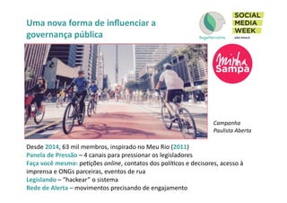 Uma	
  nova	
  forma	
  de	
  inﬂuenciar	
  a	
  
governança	
  pública	
  
Desde	
  2014,	
  63	
  mil	
  membros,	
  inspirado	
  no	
  Meu	
  Rio	
  (2011)	
  
Panela	
  de	
  Pressão	
  –	
  4	
  canais	
  para	
  pressionar	
  os	
  legisladores	
  
Faça	
  você	
  mesmo:	
  peIções	
  online,	
  contatos	
  dos	
  políIcos	
  e	
  decisores,	
  acesso	
  à	
  
imprensa	
  e	
  ONGs	
  parceiras,	
  eventos	
  de	
  rua	
  	
  
Legislando	
  –	
  “hackear”	
  o	
  sistema	
  	
  
Rede	
  de	
  Alerta	
  –	
  movimentos	
  precisando	
  de	
  engajamento	
  
Campanha	
  
Paulista	
  Aberta	
  
 