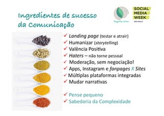 Ingredientes de sucesso
da Comunicação
! 	
  Landing	
  page	
  (testar	
  e	
  atrair)	
  	
  
! 	
  Humanizar	
  (storytelling)	
  
! 	
  Valência	
  PosiIva	
  
! 	
  Haters	
  –	
  não	
  torne	
  pessoal	
  
! 	
  	
  Moderação,	
  sem	
  negociação!	
  	
  
! 	
  Apps,	
  Instagram	
  e	
  fanpages	
  X	
  Sites	
  
! 	
  MúlIplas	
  plataformas	
  integradas	
  
! 	
  Mudar	
  narraIvas	
  
! 	
  Pense	
  pequeno	
  
! 	
  Sabedoria	
  da	
  Complexidade	
  
 