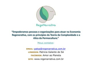 Meus contatos:
EMAIL: patsa@regenarrativa.com.br
LINKEDIN: Patricia Galante de Sá
FACEBOOK: Amor ao Planeta
SITE: www.regenarrativa.com.br
“Empoderamos	
  pessoas	
  e	
  organizações	
  para	
  atuar	
  na	
  Economia	
  
Regeneraava,	
  com	
  os	
  princípios	
  da	
  Teoria	
  da	
  Complexidade	
  e	
  a	
  
éaca	
  da	
  Permacultura.”	
  	
  
 