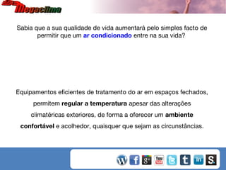 Sabia que a sua qualidade de vida aumentará pelo simples facto de
permitir que um ar condicionado entre na sua vida?

Equipamentos eficientes de tratamento do ar em espaços fechados,
permitem regular a temperatura apesar das alterações
climatéricas exteriores, de forma a oferecer um ambiente
confortável e acolhedor, quaisquer que sejam as circunstâncias.

 