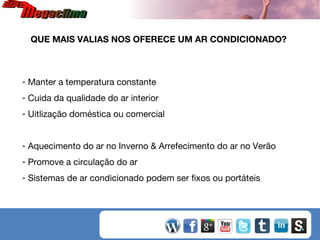 QUE MAIS VALIAS NOS OFERECE UM AR CONDICIONADO?

- Manter a temperatura constante
- Cuida da qualidade do ar interior
- Uitlização doméstica ou comercial
- Aquecimento do ar no Inverno & Arrefecimento do ar no Verão
- Promove a circulação do ar
- Sistemas de ar condicionado podem ser fixos ou portáteis

 