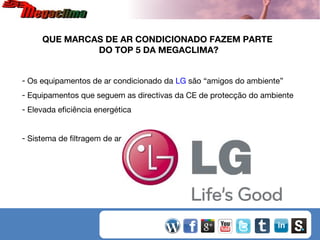 QUE MARCAS DE AR CONDICIONADO FAZEM PARTE
DO TOP 5 DA MEGACLIMA?
- Os equipamentos de ar condicionado da LG são “amigos do ambiente”
- Equipamentos que seguem as directivas da CE de protecção do ambiente
- Elevada eficiência energética
- Sistema de filtragem de ar que assegura a qualidade do ar interior

 