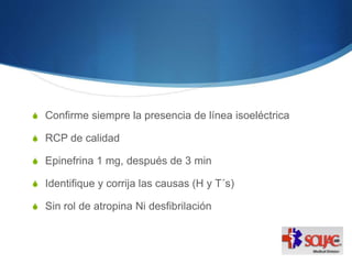 S Confirme siempre la presencia de línea isoeléctrica
S RCP de calidad
S Epinefrina 1 mg, después de 3 min
S Identifique y corrija las causas (H y T´s)
S Sin rol de atropina Ni desfibrilación
 