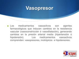 Vasopresor
S Los medicamentos vasoactivos son agentes
farmacológicos que inducen cambios en la resistencia
vascular (vasoconstricción ó vasodilatación), generando
cambios en la presión arterial media (hipertensión ó
hipotensión). Los medicamentos vasoactivos
comprenden: vasopresores, inotrópicos e hipotensores.
 