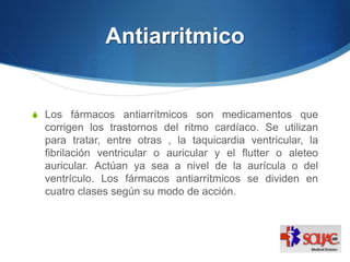 Antiarritmico
S Los fármacos antiarrítmicos son medicamentos que
corrigen los trastornos del ritmo cardíaco. Se utilizan
para tratar, entre otras , la taquicardia ventricular, la
fibrilación ventricular o auricular y el flutter o aleteo
auricular. Actúan ya sea a nivel de la aurícula o del
ventrículo. Los fármacos antiarrítmicos se dividen en
cuatro clases según su modo de acción.
 