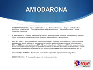 AMIODARONA
S CONTRAINDICACIONES: Hipersensibilidad al yodo. • Bradicardia sinusal. • Bloqueo AV de 2º o 3º. •
Bloqueo bi o trifascicular. • Torsades de Pointes. • Patología tiroidea. • Hipotensión arterial. • Shock. •
Embarazo. • Lactancia.
S INTERACCIONES: Aumenta los niveles de digoxina, anticoagulantes, quinidina, procainamida y fenitoina.
Efecto sinérgico con otros fármacos que deprimen el automatismo y la conducción.
S PRECAUCIONES: Produce deterioro hemodinámico en ICC. Contiene alcohol bencílico como excipiente.
Salvo estricto criterio médico, no utlizar en recién nacidos, especialmente prematuros. Administración:
Diluir en SG5% (es incompatible con SSF). NO Administración vía subcútanea e IM. Evitar la extravasación
del líquido inyectado (irritante). La dilución debe realizarse en envases de vidrio o plástico Viaflo® y utilizar
sistemas de administración especiales de baja adsorción, ya que este medicamento se adsorbe al PVC.
S EFECTOS SECUNDARIOS: Bradicardia, aumento del espacio QT, hipotensión severa y shock.
S OBSERVACIONES: Proteger de la luz durante el almacenamiento.
 
