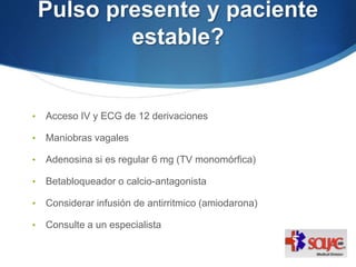 Pulso presente y paciente
estable?
• Acceso IV y ECG de 12 derivaciones
• Maniobras vagales
• Adenosina si es regular 6 mg (TV monomórfica)
• Betabloqueador o calcio-antagonista
• Considerar infusión de antirritmico (amiodarona)
• Consulte a un especialista
 