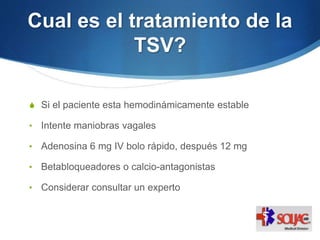 Cual es el tratamiento de la
TSV?
S Si el paciente esta hemodinámicamente estable
• Intente maniobras vagales
• Adenosina 6 mg IV bolo rápido, después 12 mg
• Betabloqueadores o calcio-antagonistas
• Considerar consultar un experto
 