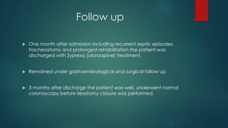 Follow up
 One month after admission including recurrent septic episodes,
tracheostomy and prolonged rehabilitation the patient was
discharged with Zyprexa (olanzapine) treatment.
 Remained under gastroenterological and surgical follow up
 3 months after discharge the patient was well, underwent normal
colonoscopy before ileostomy closure was performed.
 