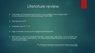 Literature review
 102 cases of Clozapine and Colonic hypo motility/ toxic megacolon
in New Zealand and Australia between 1967-2007.
 Prevalence 0.3 %
 Mortality rate of 27.5%.
 High morbidity mostly due to large bowel resection.
 Risk factors : recent Clozapine ingestion, especially high dose, concomitant use
of anticholinergic medications , or other hypomotility inducers such as opiates
and bowel surgery
Life- Threatening Clozapine-induced gastrointestinal hypomotility:
an analysis of 102 cases Palmer SE et al. J Clin Psychiatry 2008
 