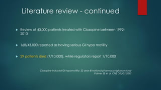Literature review - continued
 Review of 43,000 patients treated with Clozapine between 1992-
2013
 160/43,000 reported as having serious GI hypo motility
 29 patients died (7/10,000), while regulators report 1/10,000
Clozapine induced GI hypomotility: 22 year Bi-national pharmacovigilance study
Palmer SE et al. CNS DRUGS 2017
 