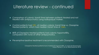 Literature review - continued
 Comparison of colonic transit time between patients treated and not
treated with antipsychotics using radiopaque marker.
 Control patients had 23h. of median colonic transit time vs. Clozapine
treated patients, which had median transit time of 104h.
 80% of Clozapine treated patients had colonic hypomotility,
compared with none of other antipsychotics.
 Pre-emptive laxative treatment is recommended with Clozapine.
Clozapine-treated patients have marked GI hypomotility, A cross sectional study
Every-Palmer S. et al. Ebiomedicine 2016
 