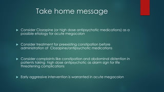 Take home message
 Consider Clozapine (or high dose antipsychotic medications) as a
possible etiology for acute megacolon
 Consider treatment for preexisting constipation before
administration of Clozapine/antipsychotic medications
 Consider complaints like constipation and abdominal distention in
patients taking high dose antipsychotic as alarm sign for life
threatening complications
 Early aggressive intervention is warranted in acute megacolon
 