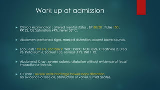 Work up at admission
 Clinical examination : altered mental status , BP 80/50 , Pulse 150 ,
RR 22, O2 Saturation 94%, Fever 38° C.
 Abdomen: peritoneal signs, marked distention, absent bowel sounds.
 Lab. tests : PH 6.9, Lactate 9, WBC 19000, NEUT 85%, Creatinine 2, Urea
96, Potassium 6, Sodium 135, normal LFT’s, INR 1.12.
 Abdominal X ray : severe colonic dilatation without evidence of fecal
impaction or free air.
 CT scan : severe small and large bowel loops dilatation,
no evidence of free air, obstruction or volvulus, mild ascites.
 