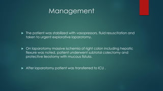  The patient was stabilized with vasopressors, fluid resuscitation and
taken to urgent explorative laparotomy.
 On laparotomy massive ischemia of right colon including hepatic
flexure was noted, patient underwent subtotal colectomy and
protective ileostomy with mucous fistula.
 After laparotomy patient was transferred to ICU .
Management
 