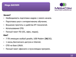 Mega БИЛИМ



Зачем?
• Необходимость подготовки кадров с самого начала.
• Подготовка школ к интерактивному обучению.
• Внушение простоты и удобства ИТ-технологий.
• Использование СПО.
• Полный пакет ПО (ОС, офис, медиа).
Как?
• 7 ПК имеющие особый дизайн, USB Modem (3G/2G).
• 1 месяц бесплатного доступа в Internet.
• СПО на базе LINUX.
• Полный пакет офисного и мультимедиа программ.


                                                     10
 