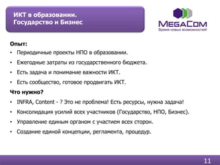 ИКТ в образовании.
 Государство и Бизнес


Опыт:
• Периодичные проекты НПО в образовании.
• Ежегодные затраты из государственного бюджета.
• Есть задача и понимание важности ИКТ.
• Есть сообщество, готовое продвигать ИКТ.
Что нужно?
• INFRA, Content - ? Это не проблема! Есть ресурсы, нужна задача!
• Консолидация усилий всех участников (Государство, НПО, Бизнес).
• Управление единым органом с участием всех сторон.
• Создание единой концепции, регламента, процедур.




                                                                    11
 